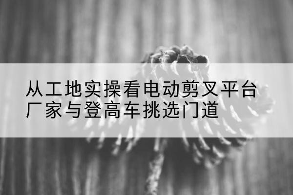 郧西电动剪叉升降平台厂家-从工地实操看电动剪叉平台厂家与登高车挑选门道