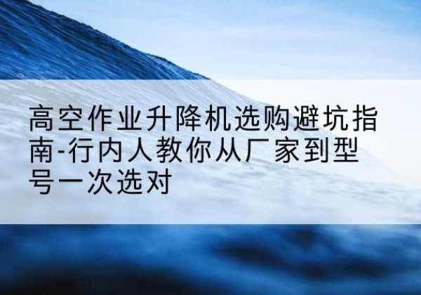 郧西升降平台厂家-高空作业升降机选购避坑指南-行内人教你从厂家到型号一次选对