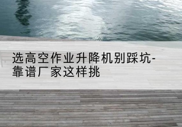 郧西剪叉式升降机厂家-选高空作业升降机别踩坑-靠谱厂家这样挑