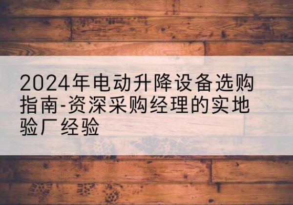 郧西电动剪叉升降平台厂家-2024年电动升降设备选购指南-资深采购经理的实地验厂经验
