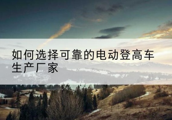 郧西电动登高车厂家-如何选择可靠的电动登高车生产厂家