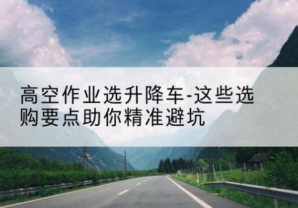 郧西升降车厂家-高空作业选升降车-这些选购要点助你*避坑