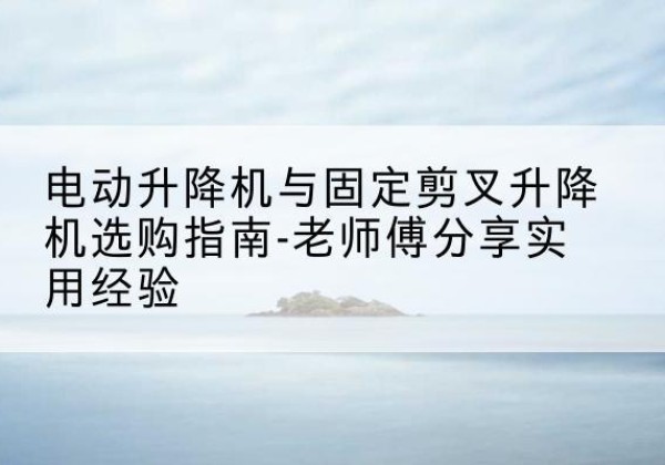 郧西电动升降机怎么选-电动升降机与固定剪叉升降机选购指南-老师傅分享实用经验