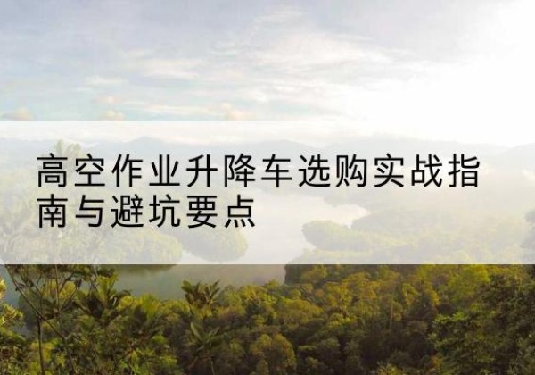 郧西升降车怎么选-高空作业升降车选购实战指南与避坑要点