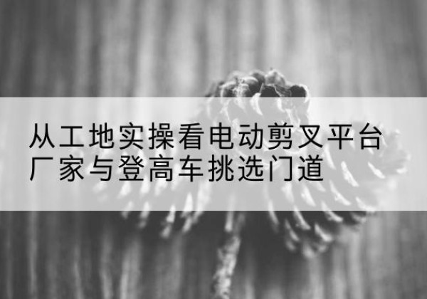 郧西电动剪叉升降平台厂家-从工地实操看电动剪叉平台厂家与登高车挑选门道