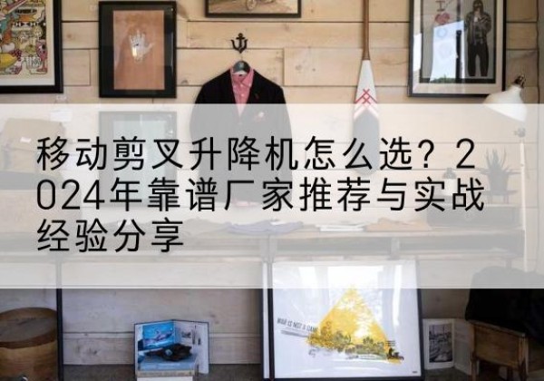 郧西升降平台厂家推荐-移动剪叉升降机怎么选？2024年靠谱厂家推荐与实战经验分享
