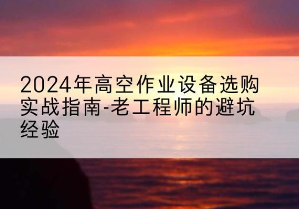 郧西高空作业升降机厂家推荐-2024年高空作业设备选购实战指南-老工程师的避坑经验